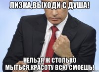 лизка,выходи с душа! нельзя ж столько мыться,красоту всю смоешь!