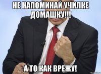 не напоминай училке домашку!!! а то как врежу!