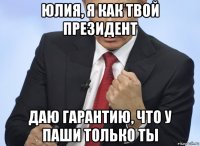 юлия, я как твой президент даю гарантию, что у паши только ты