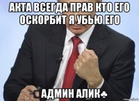 акта всегда прав кто его оскорбит я убью его ♧админ алик♣