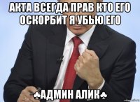 акта всегда прав кто его оскорбит я убью его ♣админ алик♣