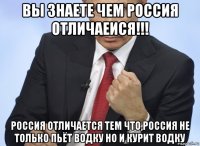 вы знаете чем россия отличаеися!!! россия отличается тем что,россия не только пьёт водку но и курит водку