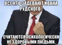 все кто задевают ивана рудского , считаются психологически не здоровыми людьми.