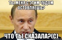 ты меня с этим чудом остовляешь? что ты сказала?(c)