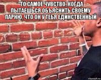 "то самое чувство, когда пытаешься объяснить своему парню, что он у тебя единственный 