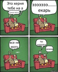 Это херня тебе на а ахринеть тебе на е эээээээ....... екарь все не могу ты надоел зазаза