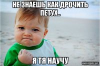 не знаешь как дрочить петух.. я тя научу