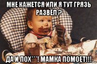 мне кажется или я тут грязь развёл ? да и пох***! мамка помоет!!!