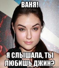 ваня! я слышала, ты любишь джин?