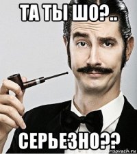 та ты шо?.. серьезно??