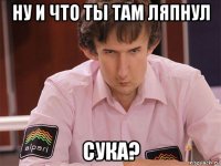 ну и что ты там ляпнул сука?