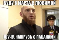 буду 8 марта с любимой шучу, нажрусь с пацанами