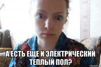  а есть еще и электрический теплый пол?