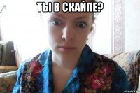 ты в скайпе? 