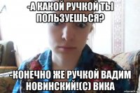 -а какой ручкой ты пользуешься? -конечно же ручкой вадим новинский!(с) вика