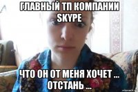 главный тп компании skype что он от меня хочет ... отстань ...