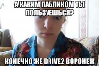 а каким пабликом ты пользуешься? конечно же drive2 воронеж