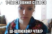 т-ты сровнил себя со ш-шлюхой? чта!?