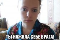  ты нажила себе врага!