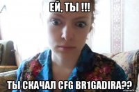 ей, ты !!! ты скачал cfg br1gadira??