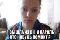  я вышла из вк , а пароль кто нибудь помнит ?