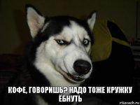 кофе, говоришь? надо тоже кружку ёбнуть