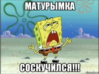 матурымка соскучился!!!