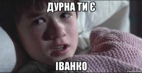 дурна ти є іванко