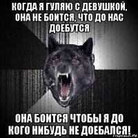 когда я гуляю с девушкой, она не боится, что до нас доебутся она боится чтобы я до кого нибудь не доебался!