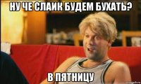 ну че слаик будем бухать? в пятницу