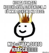 когда увидел новенькую,влюбился ,и её имя похоже на твое: мы = цари этого класса)))))))