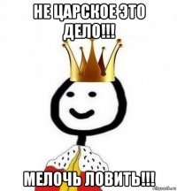 не царское это дело!!! мелочь ловить!!!