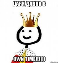 цари давно в own time!!!)))