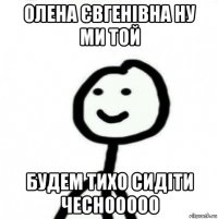 олена євгенівна ну ми той будем тихо сидіти чеснооооо