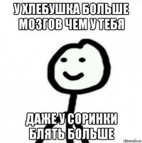 у хлебушка больше мозгов чем у тебя даже у соринки блять больше