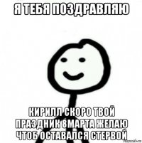 я тебя поздравляю кирилл скоро твой праздник 8марта желаю чтоб оставался стервой