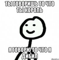 ты говоришь то что ты король я говорю то что я дибил