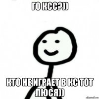 го ксс?)) кто не играет в кс тот люся))