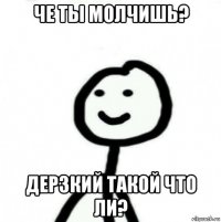 че ты молчишь? дерзкий такой что ли?