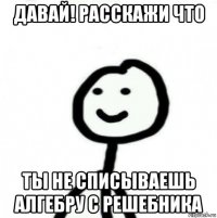 давай! расскажи что ты не списываешь алгебру с решебника