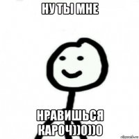 ну ты мне нравишься кароч))0))0