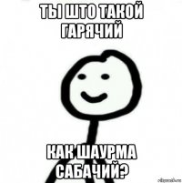 ты што такой гарячий как шаурма сабачий?