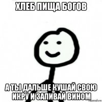 хлеб пища богов а ты дальше кушай свою икру и запивай вином