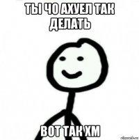 ты чо ахуел так делать вот так хм