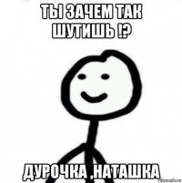 ты зачем так шутишь !? дурочка ,наташка