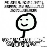 романе грім би тебе уєбав, сонце би тебе спалило тий аби ти сокрушило сука тобі піздець нахуй афродіто ти єбана.