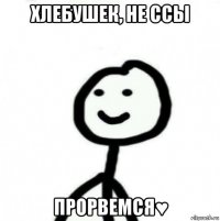 хлебушек, не ссы прорвемся♥