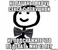 не пацаны я хочу секса с девушкой не подскажите что поделать мне 13 лет