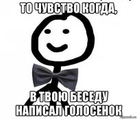 то чувство когда, в твою беседу написал голосенок