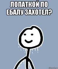 лопаткой по ебалу захотел? 